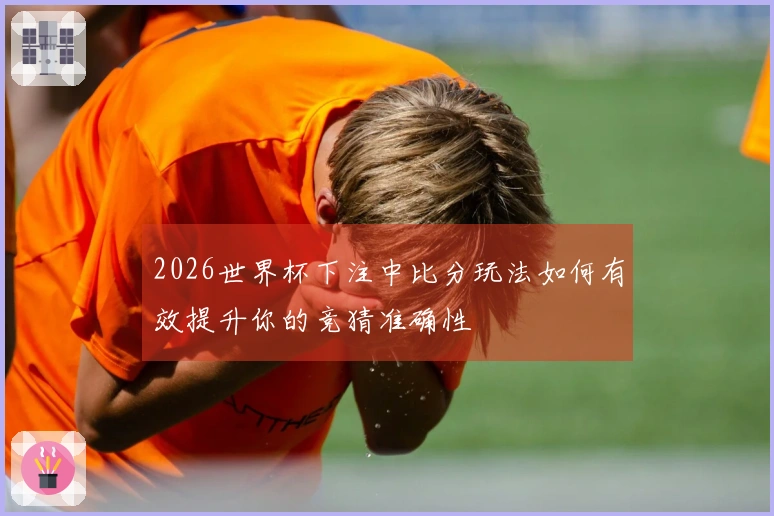 2026世界杯下注中比分玩法如何有效提升你的竞猜准确性