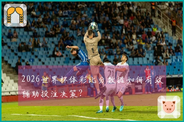 2026世界杯体彩比分数据如何有效辅助投注决策？